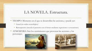 LA NOVELA. Estructura.
• TIEMPO: Momento en el que se desarrollan las acciones, y puede ser:
• Lineal (en orden cronológico)
• Retrospectivo (mezcla el presente con el futuro mediante regresiones o evocaciones)
• ATMÓSFERA: Son los sentimientos que provocan las acciones y los
personajes.
 