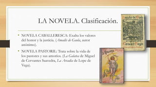 LA NOVELA. Clasificación.
• NOVELA CABALLERESCA: Exalta los valores
del honor y la justicia. (Amadís de Gaula, autor
anónimo).
• NOVELA PASTORIL: Trata sobre la vida de
los pastores y sus amoríos. (La Galatea de Miguel
de Cervantes Saavedra, La Arcadia de Lope de
Vega).
 