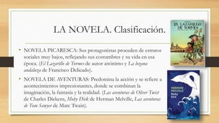 LA NOVELA. Clasificación.
• NOVELA PICARESCA: Sus protagonistas proceden de estratos
sociales muy bajos, reflejando sus costumbres y su vida en esa
época. (El Lazarillo de Tormes de autor anónimo y La lozana
andaluza de Francisco Delicado).
• NOVELA DE AVENTURAS: Predomina la acción y se refiere a
acontecimientos impresionantes, donde se combinan la
imaginación, la fantasía y la realidad. (Las aventuras de Oliver Twist
de Charles Dickens, Moby Dick de Herman Melville, Las aventuras
de Tom Sawyer de Marc Twain).
 
