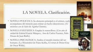 LA NOVELA. Clasificación.
• NOVELA POLICIACA: Su elemento principal es el crimen, suele
acompañarse del misterio para relatar un hecho detectivesco. (El
misterioso caso de Styles de Agatha Christie).
• NOVELA FANTÁSTICA: Emplea lo maravilloso. (Cien años de
soledad de Gabriel García Márquez, Aura de Carlos Fuentes, Pedro
Páramo de Juan Rulfo).
• NOVELA PSICOLÓGICA: Analiza el mundo interior del ser
humano. (La Metamorfosis de Franz Kafka, El retrato de Dorian Gray
de Oscar Wilde).
 