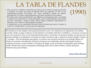 La Novela Actual 10
LA TABLA DE FLANDES
(1990)
El mundo no es tan simple como quieren hacernos creer. Los contornos son imprecisos, los matices
cuentan. Nada es negro o blanco; el mal puede ser un disfraz del bien o la belleza, y viceversa, sin que
una cosa excluya la otra. Un ser humano puede amar y traicionar a la persona amada, sin que por eso
pierda realidad su sentimiento. Se puede ser padre, hermano, hijo y amante al mismo tiempo; víctima
y verdugo... Pon los ejemplos que gustes. La vida es una aventura incierta en un paisaje difuso, de
límites en continuo movimiento, donde las fronteras son artificiales; donde todo puede acabar y
empezar de nuevo a cada instante, o terminar de golpe, como un hachazo inesperado, para siempre
jamás. Donde sólo somos un pequeño relámpago entre dos noches eternas y donde, princesa,
tenemos muy poco tiempo.
Arturo Pérez-Reverte
El mundo no es tan simple como quieren hacernos creer. Los contornos son imprecisos, los matices
cuentan. Nada es negro o blanco; el mal puede ser un disfraz del bien o la belleza, y viceversa, sin que
una cosa excluya la otra. Un ser humano puede amar y traicionar a la persona amada, sin que por eso
pierda realidad su sentimiento. Se puede ser padre, hermano, hijo y amante al mismo tiempo; víctima
y verdugo... Pon los ejemplos que gustes. La vida es una aventura incierta en un paisaje difuso, de
límites en continuo movimiento, donde las fronteras son artificiales; donde todo puede acabar y
empezar de nuevo a cada instante, o terminar de golpe, como un hachazo inesperado, para siempre
jamás. Donde sólo somos un pequeño relámpago entre dos noches eternas y donde, princesa,
tenemos muy poco tiempo.
Arturo Pérez-Reverte
• Julia, una joven y brillante restauradora de obras de arte, recibe el encargo de estudiar
y restaurar un cuadro, por parte de Menchu Roch, una galerista. La obra es una
tabla flamenca del siglo XV de Peter Van Huys, titulada La partida de ajedrez,
propiedad de un anciano, Manuel Belmonte, que quiere venderlo en una subasta.
• El cuadro posee ciertas peculiaridades que obligan a la protagonista, Julia, a investigar
la historia de la tabla junto con otros personajes, como la propia Menchu, César Ortiz
de Pozas, anticuario y amigo de Julia, Álvaro Ortega, catedrático especializado en
Historia y arte, y Muñoz, un gran jugador de ajedrez.
• A medida que se van conociendo más datos sobre la historia que narra el cuadro, la
trama se va complicando y ocurren sucesos inesperados.
 