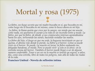 
La fiebre, ese fuego secreto que mi madre buscaba en sí, que buscaba en mí,
como luego me lo buscaba en mí mismo, como lo busco ahora en mi hijo.
La fiebre, la llama quieta que crece por la sangre, ese miedo que me asusta
como nada, ese quemarse el cuerpo y la vida en un incendio lento y mudo. La
fiebre, por qué la fiebre, de dónde, y sus crepúsculos internos agrandándose
hasta los ojos, torturando las sienes, haciendo restallar las manos.
La fiebre del hijo, el fuego en que me arde, la hoguera inexistente en que se
quema, el abismo rojo donde le pierdo. La fiebre y el horror. Cómo se puede
vivir en el horror. Se puede. La muerte en torno, la fiebre ondeando sus
fatigadas banderas, el miedo. Pero se puede vivir -y esto es lo atroz- en la
entraña misma del horror. También el horror puede llegar a ser de alguna
manera confortable. Tener a un ser en la muerte es tenerlo ya seguro, a salvo,
fijo, como una estrella, libre de todos los peligros, más allá de todas las riadas
de la vida.
Francisco Umbral - Novela de reflexión íntima
La Novela Actual 12
Mortal y rosa (1975)
 