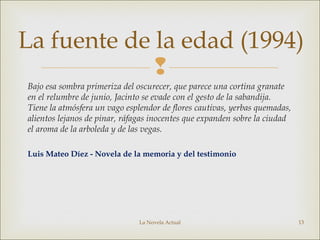 
Bajo esa sombra primeriza del oscurecer, que parece una cortina granate
en el relumbre de junio, Jacinto se evade con el gesto de la sabandija.
Tiene la atmósfera un vago esplendor de flores cautivas, yerbas quemadas,
alientos lejanos de pinar, ráfagas inocentes que expanden sobre la ciudad
el aroma de la arboleda y de las vegas.
Luis Mateo Díez - Novela de la memoria y del testimonio
La Novela Actual 13
La fuente de la edad (1994)
 
