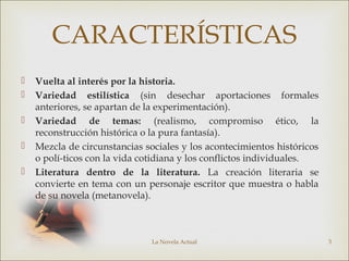 La Novela Actual 3
CARACTERÍSTICAS
 Vuelta al interés por la historia.
 Variedad estilística (sin desechar aportaciones formales
anteriores, se apartan de la experimentación).
 Variedad de temas: (realismo, compromiso ético, la
reconstrucción histórica o la pura fantasía).
 Mezcla de circunstancias sociales y los acontecimientos históricos
o polí-ticos con la vida cotidiana y los conflictos individuales.
 Literatura dentro de la literatura. La creación literaria se
convierte en tema con un personaje escritor que muestra o habla
de su novela (metanovela).
 