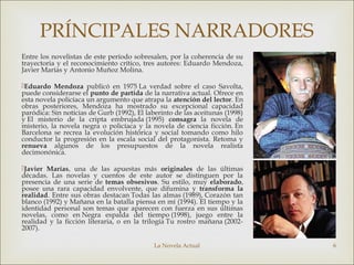 La Novela Actual 6
PRÍNCIPALES NARRADORES
Entre los novelistas de este período sobresalen, por la coherencia de su
trayectoria y el reconocimiento crítico, tres autores: Eduardo Mendoza,
Javier Marías y Antonio Muñoz Molina.
Eduardo Mendoza publicó en 1975 La verdad sobre el caso Savolta,
puede considerarse el punto de partida de la narrativa actual. Ofrece en
esta novela policíaca un argumento que atrapa la atención del lector. En
obras posteriores, Mendoza ha mostrado su excepcional capacidad
paródica: Sin noticias de Gurb (1992), El laberinto de las aceitunas (1998)
y El misterio de la cripta embrujada (1995) consagra la novela de
misterio, la novela negra o policíaca y la novela de ciencia ficción. En
Barcelona se recrea la evolución histórica y social tomando como hilo
conductor la progresión en la escala social del protagonista. Retoma y
renueva algunos de los presupuestos de la novela realista
decimonónica.
Javier Marías, una de las apuestas más originales de las últimas
décadas. Las novelas y cuentos de este autor se distinguen por la
presencia de una serie de temas obsesivos. Su estilo, muy elaborado,
posee una rara capacidad envolvente, que difumina y transforma la
realidad. Entre sus obras destacan Todas las almas (1989), Corazón tan
blanco (1992) y Mañana en la batalla piensa en mí (1994). El tiempo y la
identidad personal son temas que aparecen con fuerza en sus últimas
novelas, como en Negra espalda del tiempo (1998), juego entre la
realidad y la ficción literaria, o en la trilogía Tu rostro mañana (2002-
2007).
 
