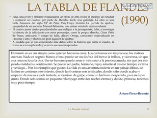 La Novela Actual 10
LA TABLA DE FLANDES
(1990)
El mundo no es tan simple como quieren hacernos creer. Los contornos son imprecisos, los matices
cuentan. Nada es negro o blanco; el mal puede ser un disfraz del bien o la belleza, y viceversa, sin que
una cosa excluya la otra. Un ser humano puede amar y traicionar a la persona amada, sin que por eso
pierda realidad su sentimiento. Se puede ser padre, hermano, hijo y amante al mismo tiempo; víctima
y verdugo... Pon los ejemplos que gustes. La vida es una aventura incierta en un paisaje difuso, de
límites en continuo movimiento, donde las fronteras son artificiales; donde todo puede acabar y
empezar de nuevo a cada instante, o terminar de golpe, como un hachazo inesperado, para siempre
jamás. Donde sólo somos un pequeño relámpago entre dos noches eternas y donde, princesa, tenemos
muy poco tiempo.
Arturo Pérez-Reverte
• Julia, una joven y brillante restauradora de obras de arte, recibe el encargo de estudiar
y restaurar un cuadro, por parte de Menchu Roch, una galerista. La obra es una
tabla flamenca del siglo XV de Peter Van Huys, titulada La partida de ajedrez,
propiedad de un anciano, Manuel Belmonte, que quiere venderlo en una subasta.
• El cuadro posee ciertas peculiaridades que obligan a la protagonista, Julia, a investigar
la historia de la tabla junto con otros personajes, como la propia Menchu, César Ortiz
de Pozas, anticuario y amigo de Julia, Álvaro Ortega, catedrático especializado en
Historia y arte, y Muñoz, un gran jugador de ajedrez.
• A medida que se van conociendo más datos sobre la historia que narra el cuadro, la
trama se va complicando y ocurren sucesos inesperados.
 