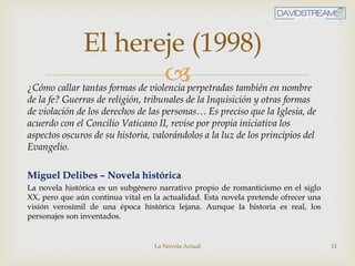 ¿Cómo callar tantas formas de violencia perpetradas también en nombre
de la fe? Guerras de religión, tribunales de la Inquisición y otras formas
de violación de los derechos de las personas… Es preciso que la Iglesia, de
acuerdo con el Concilio Vaticano II, revise por propia iniciativa los
aspectos oscuros de su historia, valorándolos a la luz de los principios del
Evangelio.
Miguel Delibes – Novela histórica
La novela histórica es un subgénero narrativo propio de romanticismo en el siglo
XX, pero que aún continua vital en la actualidad. Esta novela pretende ofrecer una
visión verosímil de una época histórica lejana. Aunque la historia es real, los
personajes son inventados.
La Novela Actual 11
El hereje (1998)
 