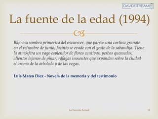 
Bajo esa sombra primeriza del oscurecer, que parece una cortina granate
en el relumbre de junio, Jacinto se evade con el gesto de la sabandija. Tiene
la atmósfera un vago esplendor de flores cautivas, yerbas quemadas,
alientos lejanos de pinar, ráfagas inocentes que expanden sobre la ciudad
el aroma de la arboleda y de las vegas.
Luis Mateo Díez - Novela de la memoria y del testimonio
La Novela Actual 13
La fuente de la edad (1994)
 