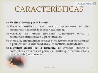 La Novela Actual 3
CARACTERÍSTICAS
 Vuelta al interés por la historia.
 Variedad estilística (sin desechar aportaciones formales
anteriores, se apartan de la experimentación).
 Variedad de temas: (realismo, compromiso ético, la
reconstrucción histórica o la pura fantasía).
 Mezcla de circunstancias sociales y los acontecimientos históricos
o políticos con la vida cotidiana y los conflictos individuales.
 Literatura dentro de la literatura. La creación literaria se
convierte en tema con un personaje escritor que muestra o habla
de su novela (metanovela).
 