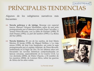 La Novela Actual 4
PRÍNCIPALES TENDENCIAS
Algunos de los subgéneros narrativos más
frecuentes:
 Novela policíaca y de intriga. Resurge con especial
fuerza. Manuel Vázquez Montalbán, autor de una serie
protagonizada por el detective privado Pepe Carvalho, y
Arturo Pérez-Reverte, con La tabla de Flandes (1990), El
club Dumas (1992), La piel del tambor (1995) o La Reina
del Sur (2002).
 Novela histórica. El oro de los sueños, de José María
Merino; El hereje (1998), de Miguel Delibes, y La vieja
sirena (1990), de José Luis Sampedro, así como la saga
protagonizada por el capitán Alatriste, de Pérez-Reverte,
ambientada en el Siglo de Oro. En los últimos años son
frecuentes las novelas históricas contextualizadas en
épocas cercanas, especialmente en la Guerra Civil, La
voz dormida (2002), de Dulce Chacón, o El nombre de
los nuestros (2004), de Lorenzo Silva, sobre las guerras
de África de los años veinte.
 