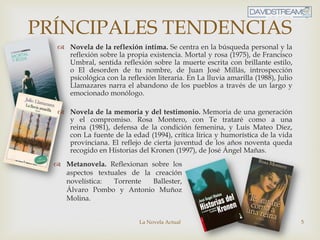 La Novela Actual 5
 Novela de la reflexión íntima. Se centra en la búsqueda personal y la
reflexión sobre la propia existencia. Mortal y rosa (1975), de Francisco
Umbral, sentida reflexión sobre la muerte escrita con brillante estilo,
o El desorden de tu nombre, de Juan José Millás, introspección
psicológica con la reflexión literaria. En La lluvia amarilla (1988), Julio
Llamazares narra el abandono de los pueblos a través de un largo y
emocionado monólogo.
 Novela de la memoria y del testimonio. Memoria de una generación
y el compromiso. Rosa Montero, con Te trataré como a una
reina (1981), defensa de la condición femenina, y Luis Mateo Díez,
con La fuente de la edad (1994), crítica lírica y humorística de la vida
provinciana. El reflejo de cierta juventud de los años noventa queda
recogido en Historias del Kronen (1997), de José Ángel Mañas.
PRÍNCIPALES TENDENCIAS
 Metanovela. Reflexionan sobre los
aspectos textuales de la creación
novelística: Torrente Ballester,
Álvaro Pombo y Antonio Muñoz
Molina.
 