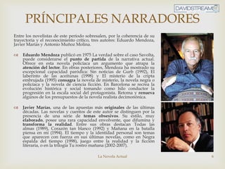 La Novela Actual 6
PRÍNCIPALES NARRADORES
Entre los novelistas de este período sobresalen, por la coherencia de su
trayectoria y el reconocimiento crítico, tres autores: Eduardo Mendoza,
Javier Marías y Antonio Muñoz Molina.
 Eduardo Mendoza publicó en 1975 La verdad sobre el caso Savolta,
puede considerarse el punto de partida de la narrativa actual.
Ofrece en esta novela policíaca un argumento que atrapa la
atención del lector. En obras posteriores, Mendoza ha mostrado su
excepcional capacidad paródica: Sin noticias de Gurb (1992), El
laberinto de las aceitunas (1998) y El misterio de la cripta
embrujada (1995) consagra la novela de misterio, la novela negra o
policíaca y la novela de ciencia ficción. En Barcelona se recrea la
evolución histórica y social tomando como hilo conductor la
progresión en la escala social del protagonista. Retoma y renueva
algunos de los presupuestos de la novela realista decimonónica.
 Javier Marías, una de las apuestas más originales de las últimas
décadas. Las novelas y cuentos de este autor se distinguen por la
presencia de una serie de temas obsesivos. Su estilo, muy
elaborado, posee una rara capacidad envolvente, que difumina y
transforma la realidad. Entre sus obras destacan Todas las
almas (1989), Corazón tan blanco (1992) y Mañana en la batalla
piensa en mí (1994). El tiempo y la identidad personal son temas
que aparecen con fuerza en sus últimas novelas, como en Negra
espalda del tiempo (1998), juego entre la realidad y la ficción
literaria, o en la trilogía Tu rostro mañana (2002-2007).
 