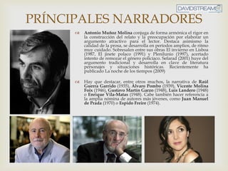 La Novela Actual
PRÍNCIPALES NARRADORES
 Antonio Muñoz Molina conjuga de forma armónica el rigor en
la construcción del relato y la preocupación por elaborar un
argumento atractivo para el lector. Destaca asimismo la
calidad de la prosa, se desarrolla en períodos amplios, de ritmo
muy cuidado. Sobresalen entre sus obras El invierno en Lisboa
(1987, El jinete polaco (1991) y Plenilunio (1997), acertado
intento de remozar el género policíaco. Sefarad (2001) huye del
argumento tradicional y desarrolla en clave de literatura
personajes y situaciones históricas. Recientemente ha
publicado La noche de los tiempos (2009)
 Hay que destacar, entre otros muchos, la narrativa de Raúl
Guerra Garrido (1935), Álvaro Pombo (1939), Vicente Molina
Foix (1946), Gustavo Martín Garzo (1948), Luis Landero (1948)
o Enrique Vila-Matas (1948). Cabe también hacer referencia a
la amplia nómina de autores más jóvenes, como Juan Manuel
de Prada (1970) o Espido Freire (1974).
 