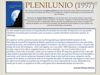 PLENILUNIO (1997)Hay obras inscritas dentro del género policíaco que han alcanzado valores estéticos importantes, que
van más allá de la historia del crimen y la investigación y hablan de la literatura y de la sociedad en la
que se crearon.
Plenilunio, de Antonio Muñoz Molina, es una de estas obras. No se puede reducir a una novela
policiaca; aun si el objetivo final es encontrar a un asesino y castigarlo, la narración del escritor español
va mucho más allá. La intriga del crimen es el punto de partida para que el lector se acerque a la
historia de España, a los vicios de la sociedad y las obsesiones de los hombres. Es una ventana a las
vidas de los personajes, a sus mentes.
En una ciudad de provincias se ha producido el asesinato de una niña. El inspector cree que podrá
identificar al asesino por su mirada y por sus manos. Cuando está frente al presunto asesino, lo
interroga:
El inspector volvió a ponerse en pie con una brusquedad que alarmó instintivamente al otro.
Descolgó de la pared la fotografía de Fátima, apartó de un manotazo inesperado las cosas que había
encima de la mesa, sin cuidarse de que alguna, el mechero o las llaves, cayeran al suelo, y la puso allí,
debajo de la luz de la lámpara. «¿Ha visto alguna vez a esa niña?» Miró fijamente y enseguida apartó
los ojos, negó con la cabeza, tragando humo y saliva, tosiendo. «La vi en la televisión y en el
periódico, como todo el mundo», tardó casi un minuto en decir. El inspector apartó la foto y sacó del
cajón donde lo guardaba bajo llave el sobre marrón de las otras, las que hizo Ferreras en el terraplén y
más tarde, en la sala de autopsias. Empujó el sobre hasta el otro lado de la mesa, despacio, con las
puntas de los dedos, se echó hacia atrás en el respaldo del sillón. El detenido aún fingía no verlo, tenía
la cabeza tan hundida en el pecho que el inspector no veía la expresión de su cara. Respiraba muy
fuerte por la nariz, se agitaba en la silla, como quien lleva demasiado tiempo sin moverse.
Antonio Muñoz Molina
 