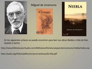 Miguel de Unamuno




   En los siguientes enlaces se puede encontrar para leer sus obras Niebla y Vida de Don
   Quijote ...