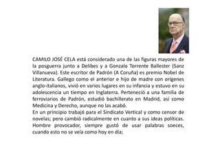 CAMILO JOSÉ CELA está considerado una de las figuras mayores de
la posguerra junto a Delibes y a Gonzalo Torrente Ballester (Sanz
Villanueva). Este escritor de Padrón (A Coruña) es premio Nobel de
Literatura. Gallego como el anterior e hijo de madre con orígenes
anglo-italianos, vivió en varios lugares en su infancia y estuvo en su
adolescencia un tiempo en Inglaterra. Perteneció a una familia de
ferroviarios de Padrón, estudió bachillerato en Madrid, así como
Medicina y Derecho, aunque no las acabó.
En un principio trabajó para el Sindicato Vertical y como censor de
novelas; pero cambió radicalmente en cuanto a sus ideas políticas.
Hombre provocador, siempre gustó de usar palabras soeces,
cuando esto no se veía como hoy en día;
 