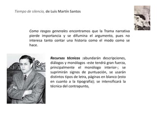 Tiempo de silencio, de Luis Martín Santos




         Como rasgos generales encontramos que la Trama narrativa
         pierde importancia y se difumina el argumento, pues no
         interesa tanto contar una historia como el modo como se
         hace.


                      Recursos técnicos :abundarán descripciones,
                      diálogos y monólogos -este tendrá gran fuerza,
                      principalmente el monólogo interior-; se
                      suprimirán signos de puntuación, se usarán
                      distintos tipos de letra, páginas en blanco (esto
                      en cuanto a la tipografía); se intensificará la
                      técnica del contrapunto,
 