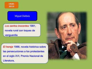 1920-
2010
Miguel Delibes
Los santos inocentes 1981,
novela rural con toques de
vanguardia
El hereje 1998, novela histórica sobre
las persecuciones a los protestantes
en el siglo XVI, Premio Nacional de
Literatura,
 