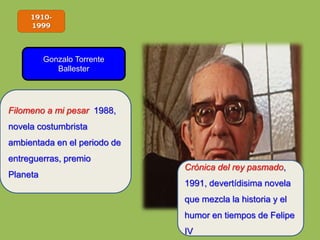 1910-
1999
Gonzalo Torrente
Ballester
Filomeno a mi pesar 1988,
novela costumbrista
ambientada en el periodo de
entreguerras, premio
Planeta
Crónica del rey pasmado,
1991, devertídisima novela
que mezcla la historia y el
humor en tiempos de Felipe
IV
 