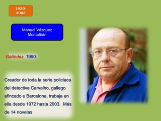 1939-
2003
Manuel Vázquez
Montalbán
Galíndez 1990
Creador de toda la serie policiaca
del detective Carvalho, gallego
afincado e Barcelona, trabaja en
ella desde 1972 hasta 2003. Más
de 14 novelas
 