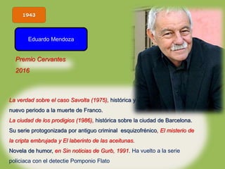 1943
Eduardo Mendoza
La verdad sobre el caso Savolta (1975), histórica y vanguardista, abre el
nuevo periodo a la muerte de Franco.
La ciudad de los prodigios (1986), histórica sobre la ciudad de Barcelona.
Su serie protogonizada por antiguo criminal esquizofrénico, El misterio de
la cripta embrujada y El laberinto de las aceitunas.
Novela de humor, en Sin noticias de Gurb, 1991. Ha vuelto a la serie
policiaca con el detectie Pomponio Flato
Premio Cervantes
2016
 