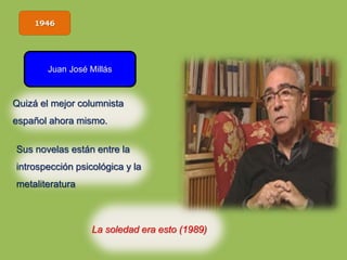 1946
Juan José Millás
La soledad era esto (1989)
Quizá el mejor columnista
español ahora mismo.
Sus novelas están entre la
introspección psicológica y la
metaliteratura
 