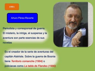 1951
Arturo Pérez-Reverte
Es el creador de la serie de aventuras del
capitán Alatriste. Sobre la guerra de Bosnia
tiene Territorio comanche (1994) o
policiacas como La tabla de Flandes (1990)
Periodista y corresponsal de guerra.
El misterio, la intriga, el suspense y la
aventura son parte esencias de sus
novelas
 