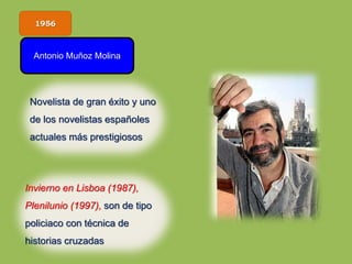 1956
Antonio Muñoz Molina
Invierno en Lisboa (1987),
Plenilunio (1997), son de tipo
policiaco con técnica de
historias cruzadas
Novelista de gran éxito y uno
de los novelistas españoles
actuales más prestigiosos
 
