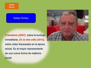 1949-
2015
Rafael Chirbes
Crematorio (2007), sobre la burbuja
inmobiliaria, En la otra orilla (2013),
sobre vidas fracasadas en la época
actual. Es el mayor representante
de una nueva forma de realismo
social
 