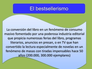 El bestsellerismo
La conversión del libro en un fenómeno de consumo
masivo fomentado por una poderosa industria editorial
que propicia numerosas ferias del libro, programas
literarios, anuncios en presan, o en TV que han
convertido la lectura especialmente de novelas en un
fenómeno de masas con tiradas impensables hace 50
años (200.000, 300.000 ejemplares)
 