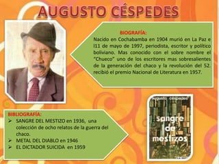 BIOGRAFÍA:
Nacido en Cochabamba en 1904 murió en La Paz e
l11 de mayo de 1997, periodista, escritor y político
boliviano. Mas conocido con el sobre nombre el
“Chueco” uno de los escritores mas sobresalientes
de la generación del chaco y la revolución del 52.
recibió el premio Nacional de Literatura en 1957.
BIBLIOGRAFÍA:
 SANGRE DEL MESTIZO en 1936, una
colección de ocho relatos de la guerra del
chaco.
 METAL DEL DIABLO en 1946
 EL DICTADOR SUICIDA en 1959
 
