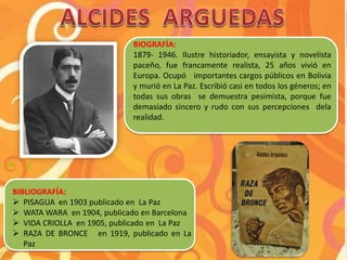 BIOGRAFÍA:
1879- 1946. Ilustre historiador, ensayista y novelista
paceño, fue francamente realista, 25 años vivió en
Europa. Ocupó importantes cargos públicos en Bolivia
y murió en La Paz. Escribió casi en todos los géneros; en
todas sus obras se demuestra pesimista, porque fue
demasiado sincero y rudo con sus percepciones dela
realidad.
BIBLIOGRAFÍA:
 PISAGUA en 1903 publicado en La Paz
 WATA WARA en 1904, publicado en Barcelona
 VIDA CRIOLLA en 1905, publicado en La Paz
 RAZA DE BRONCE en 1919, publicado en La
Paz
 