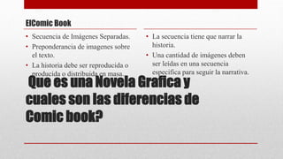 Que es una Novela Grafica y
cuales son las diferencias de
Comic book?
ElComic Book
• Secuencia de Imágenes Separadas.
• Preponderancia de imagenes sobre
el texto.
• La historia debe ser reproducida o
producida o distribuida en masa.
• La secuencia tiene que narrar la
historia.
• Una cantidad de imágenes deben
ser leídas en una secuencia
especifica para seguir la narrativa.
 