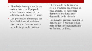 • El trabajo tiene que ser de un
solo artista o un Equipo de
ellos. No una colección de
ediciones o historias en serie.
• Los personajes tienen que ser
bien definidos, situaciones
sinceras y su desarrollo debe
ser a lo largo de la historia .
• El contenido de la historia
refleja madurez progresiva en
cada cuadro. El personaje
demuestra madurez en el
desarrollo de la historia.
• Las novelas graficas son por lo
general de 48 paginas o mas,
para poder ser encuadernadas
en formato de libro.
 