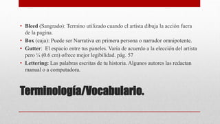 Terminología/Vocabulario.
• Bleed (Sangrado): Termino utilizado cuando el artista dibuja la acción fuera
de la pagina.
• Box (caja): Puede ser Narrativa en primera persona o narrador omnipotente.
• Gutter: El espacio entre tus paneles. Varia de acuerdo a la elección del artista
pero ¼ (0.6 cm) ofrece mejor legibilidad. pág. 57
• Lettering: Las palabras escritas de tu historia. Algunos autores las redactan
manual o a computadora.
 
