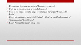 • El personaje tiene muchos amigos? Porque o porque no?
• Cual fue la experiencia en la escuela Superior?
• Cual es sus circulo social o grupo social al cual pertenece? Nerd? Jock?
Brain?
• Como interactúa con su familia? Padres?, Niños?, su significado para otros?
• Tiene mascotas? Gato? Perro?
• Edad? Política? Religión? Entre otros.
 