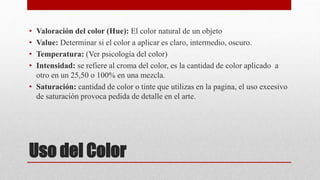 Uso del Color
• Valoración del color (Hue): El color natural de un objeto
• Value: Determinar si el color a aplicar es claro, intermedio, oscuro.
• Temperatura: (Ver psicología del color)
• Intensidad: se refiere al croma del color, es la cantidad de color aplicado a
otro en un 25,50 o 100% en una mezcla.
• Saturación: cantidad de color o tinte que utilizas en la pagina, el uso excesivo
de saturación provoca pedida de detalle en el arte.
 