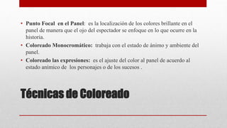 Técnicas de Coloreado
• Punto Focal en el Panel: es la localización de los colores brillante en el
panel de manera que el ojo del espectador se enfoque en lo que ocurre en la
historia.
• Coloreado Monocromático: trabaja con el estado de ánimo y ambiente del
panel.
• Coloreado las expresiones: es el ajuste del color al panel de acuerdo al
estado anímico de los personajes o de los sucesos .
 