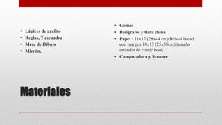 Materiales
• Lápices de grafito
• Reglas, T escuadra
• Mesa de Dibujo
• Micrón,
• Gomas
• Bolígrafos y tinta china
• Papel : 11x17 (28x44 cm) Bristol board
con margen 10x15 (25x38cm) tamaño
estándar de comic book
• Computadora y Scanner
 