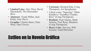 Estilos en la Novela Gráfica
• Limited Line: Alex Thot, David
Mazuchelli, The Hernandez
Bros.
• Abstract: Frank Miller, Jack
Kirby, Guy Davis.
• Graphic: Charles Burn, Chris
Ware, Dan Clowes.
• Cartoony: Richard Sala, Craig
Thompson, Art Speigleman.
• Libros como “Superspy” (Matt
Kindle) o “Goodbye Chunky
Rice” (Craig Thompson)
• Realism: Neal Adams, Mark
Schultz, Paul Ryan, Blankets
(Craig Thompson)
• Heavy Line: Jim Lee, Will
Einsner, Todd McFarlan
 