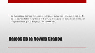 Raíces de la Novela Gráfica
• La humanidad narrado historias secuenciales desde sus comienzos, por medio
de los muros de las cavernas. Los Mayas y los Egipcios, esculpían historias en
imágenes antes que el lenguaje fuera adoptado.
 