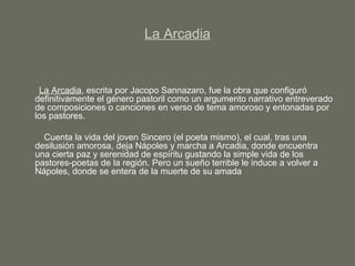 La Arcadia
La Arcadia, escrita por Jacopo Sannazaro, fue la obra que configuró
definitivamente el género pastoril como un argumento narrativo entreverado
de composiciones o canciones en verso de tema amoroso y entonadas por
los pastores.
Cuenta la vida del joven Sincero (el poeta mismo), el cual, tras una
desilusión amorosa, deja Nápoles y marcha a Arcadia, donde encuentra
una cierta paz y serenidad de espíritu gustando la simple vida de los
pastores-poetas de la región. Pero un sueño terrible le induce a volver a
Nápoles, donde se entera de la muerte de su amada
 
