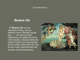 Características
Beatus ille
El Beatus ille es una
expresión latina, que se
traduce como "Bendito aquel
que....“; con ella se hace
referencia a la alabanza de la
vida sencilla y desprendida del
campo frente a la vida egoísta
de la ciudad. Este tema es una
de las cuatro aspiraciones del
hombre del Renacimiento.
 