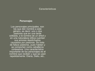 Características
Personajes
Los personajes principales, son
los que dan nombre a este
género, es decir: uno o dos
pastores que en una tarde
soleada, a la sombra de un árbol y
en una naturaleza idílica cuentan
sus amores desdichados
causados por pastoras. Se trata
de falsos pastores, pues hablan y
se comportan como caballeros
cortesanos. Una característica
importante de los personajes es el
nombre que reciben y que se usan
repetidamente: Diana, Delio, etc..
 