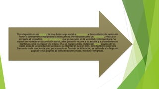 El protagonista es un pícaro, de muy bajo rango social o estamento y descendiente de padres sin
honor o abiertamente marginales o delincuentes. Perfilándose como un antihéroe, resulta un
antípoda al verdadero ideal caballeresco que ya no existe en la sociedad contemporánea. Su
aspiración es mejorar su condición social, pero para ello recurre a su astucia y a procedimientos
ilegítimos como el engaño y la estafa. Vive al margen de los códigos de honra propios de las
clases altas de la sociedad de su época y su libertad es su gran bien, pero también posee una
frecuente mala conciencia que, por ejemplo en Guzmán de Alfa rache, se extiende a lo largo de
páginas y más páginas de consideraciones éticas, morales y religiosas.
 