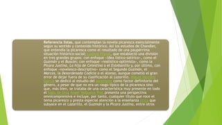 Referencia listas, que contemplan la novela picaresca esencialmente
según su sentido y contenido histórico. Así los estudios de Chandler,
que entendía la picaresca como el resultado de una paupérrima
situación histórico-social; Ludwig Pfandl, que estableció una división
en tres grandes grupos: con enfoque «idea listico-satírico», como el
Guzmán y el Buscón; con enfoque «realístico-optimista», como la
Pícara Justina, La hija de Celestina o el Estebanillo y, por último, con
enfoque «novelesco-descriptivo» como el Segundo Guzmán, el
Marcos, la Desordenada Codicia o el Alonso, aunque cometió el gran
error de dejar fuera de su clasificación al Lazarillo. Miguel Herrero
García se dedicó al estudio del ascetismo como factor definitorio del
género, a pesar de que no era un rasgo típico de la picaresca sino
que, más bien, se trataba de una característica muy presente en todo
el Siglo de Oro; Ángel Valbuena Prat presenta una perspectiva
omnicomprensiva e incluye, por tanto, cualquier título que roce el
tema picaresco y presta especial atención a la enseñanza ética que
subyace en el Lazarillo, el Guzmán y la Pícara Justina, entre otros
 