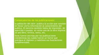 Consecuencias de las publicaciones:
la población del latín publica la acción que consiste
en llevar cierta información al conocimiento del
publico. El termino también habla de impresión, de
aparición o puesta en venta una de la obra impresa
ya sea libro, revista, texto, etc.
Estas fueron escritas por las publicaciones
clandestinas las cuales fueron un factor que
averigua el régimen y cuestiona sus ilustraciones
fundamentales.
 