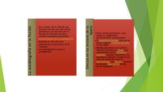 Laautobiografíaenlaficción
• Es el relato de la vida de una
persona escritas por ella misma,
pertenece a los escritos de no
ficción se trata de una obra
artística sumamente personal.
• Características de la autobiografía:
• Relátala la vida del autor
• Libertad de la escritura y en le
lenguaje
• el autobiógrafo es autor y
protagonista
Efectosenloslectoresdela
época
• Estas novelas presentan unos
picaros y vagabundos
perfectamente jerarquizados
• El Lazarillo de Tormes visto por el
pintor español Francisco de Goya
(1746-1828).
• Novela picaresca es un género
literario narrativo en prosa muy
característico de la literatura
española, aunque trascendió a la
europea en general. Surgió en los
años de transición entre el
Renacimiento y el Barroco, durante
el llamado Siglo de Oro de las
letras españolas.
 