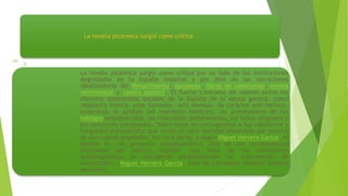 La novela picaresca surgió como crítica
La novela picaresca surgió como crítica por un lado de las instituciones
degradadas de la España imperial y por otro de las narraciones
idealizadoras del Renacimiento: epopeyas, libros de caballerías, novela
sentimental y novela pastoril. El fuerte contraste de valores entre los
distintos estamentos sociales de la España de la época generó, como
respuesta irónica, unas llamadas «anti novelas» de carácter anti heroico,
mostrando lo sórdido del momento histórico: las pretensiones de los
hidalgos empobrecidos, los miserables desheredados, los falsos religiosos y
los conversos marginados. Todos éstos se contraponían a los caballeros y
burgueses enriquecidos que vivían en otra realidad observada por encima
de sus cuellos engolados. Por otra parte, y según Miguel Herrero García, el
género es «Un producto pseudoascético, hijo de las circunstancias
peculiares del espíritu español, que hace de las confesiones
autobiográficas de pecadores escarmentados un instrumento de
corrección». (Miguel Herrero García, Vida de Cervantes (Madrid: Editora
Nacional),
 