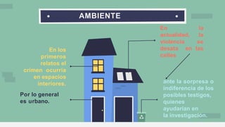 AMBIENTE
En los
primeros
relatos el
crímen ocurría
en espacios
interiores.
Por lo general
es urbano.
En la
actualidad, la
violencia se
desata en las
calles
ante la sorpresa o
indiferencia de los
posibles testigos,
quienes
ayudarían en
la investigación.
 